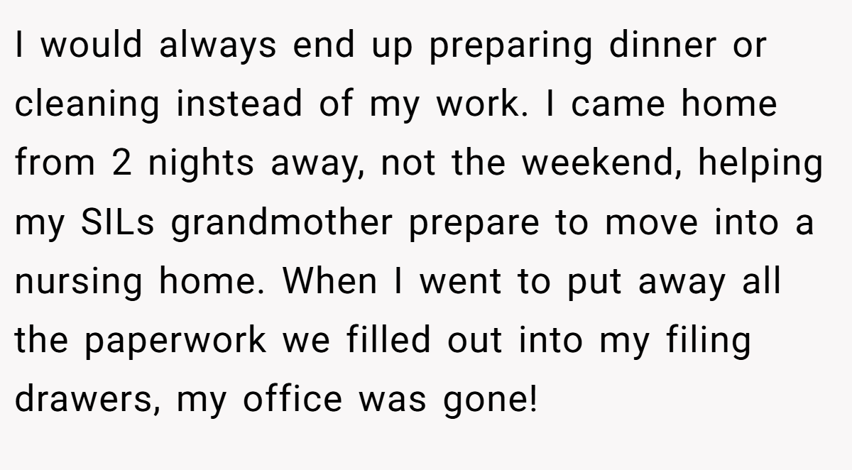 I would always end up preparing dinner or cleaning instead of my work. I came home from 2 nights away, not the weekend, helping my SILs grandmother prepare to move into a nursing home. When I went to put away all the paperwork we filled out into my filing drawers, my office was gone!