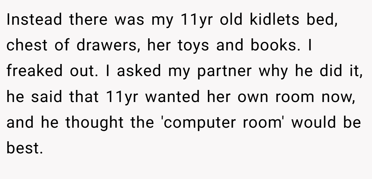 Instead there was my 11yr old kidlets bed, chest of drawers, her toys and books. I freaked out. I asked my partner why he did it, he said that 11yr wanted her own room now, and he thought the 'computer room' would be best.