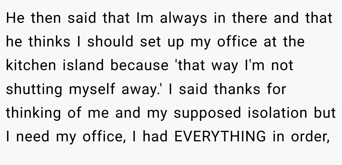 He then said that Im always in there and that he thinks I should set up my office at the kitchen island because 'that way I'm not shutting myself away.' I said thanks for thinking of me and my supposed isolation but I need my office, I had EVERYTHING in order,