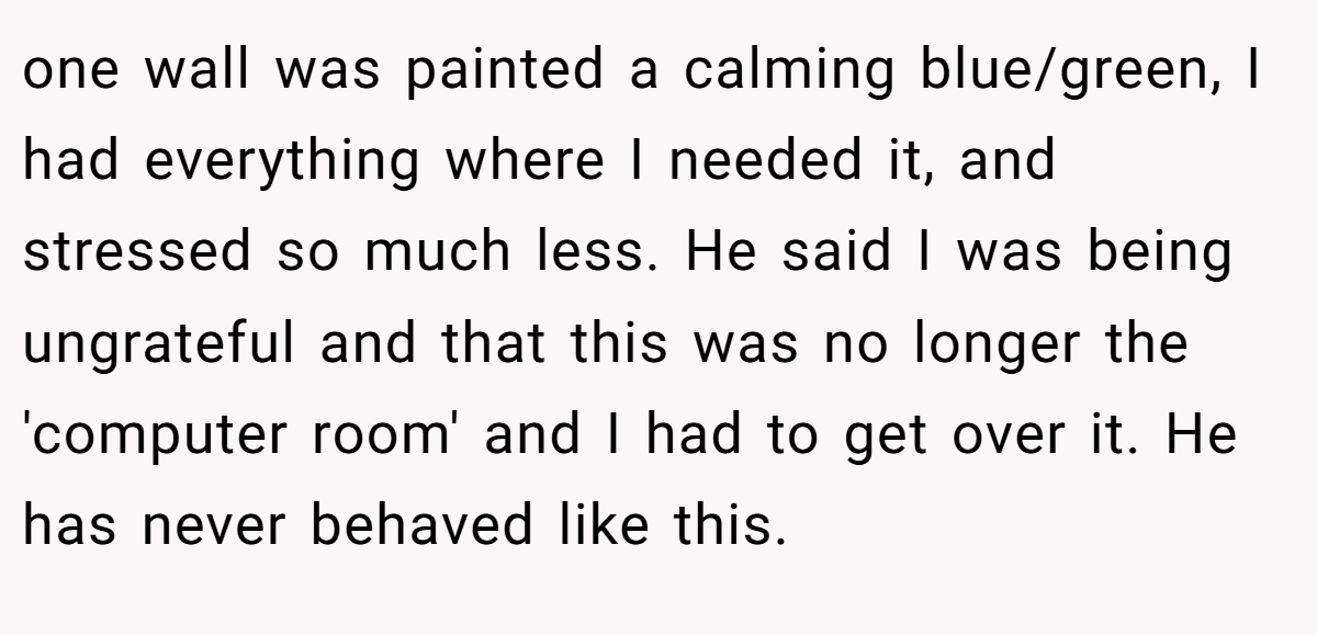 one wall was painted a calming blue/green, I had everything where I needed it, and stressed so much less. He said I was being ungrateful and that this was no longer the 'computer room' and I had to get over it. He has never behaved like this.