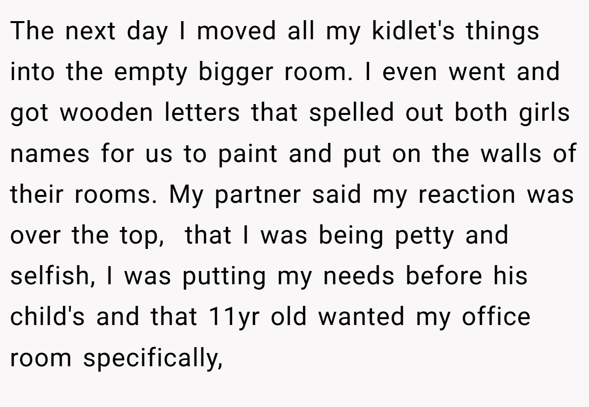 The next day I moved all my kidlet's things into the empty bigger room. I even went and got wooden letters that spelled out both girls names for us to paint and put on the walls of their rooms. My partner said my reaction was over the top,  that I was being petty and selfish, I was putting my needs before his child's and that 11yr old wanted my office room specifically,