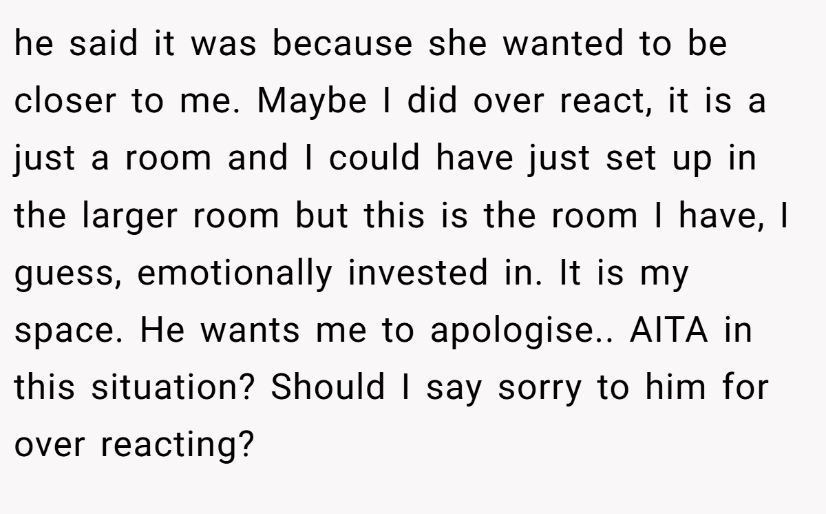 he said it was because she wanted to be closer to me. Maybe I did over react, it is a just a room and I could have just set up in the larger room but this is the room I have, I guess, emotionally invested in. It is my space. He wants me to apologise.. AITA in this situation? Should I say sorry to him for over reacting?