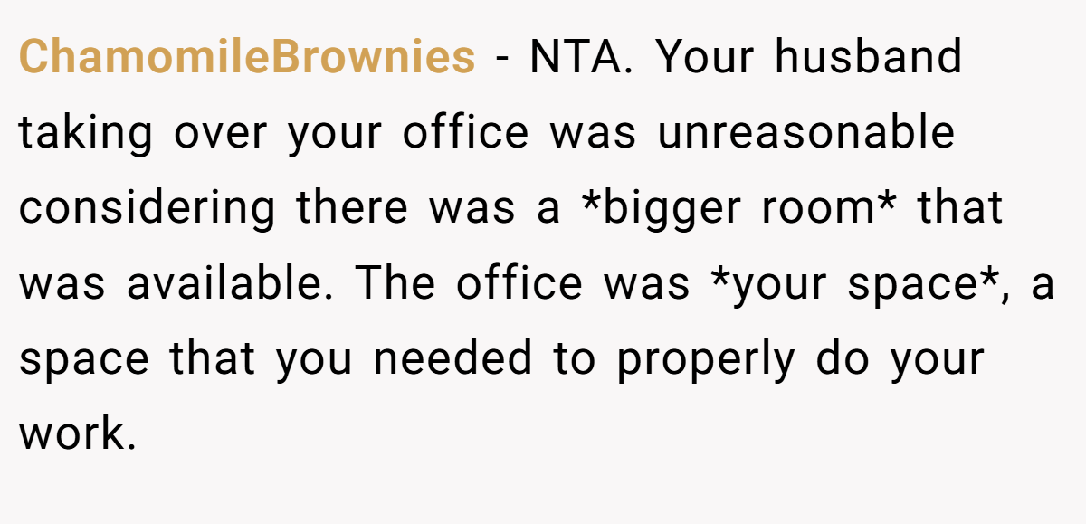 ChamomileBrownies − NTA. Your husband taking over your office was unreasonable considering there was a *bigger room* that was available. The office was *your space*, a space that you needed to properly do your work.
