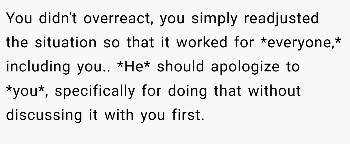 You didn't overreact, you simply readjusted the situation so that it worked for *everyone,* including you.. *He* should apologize to *you*, specifically for doing that without discussing it with you first.