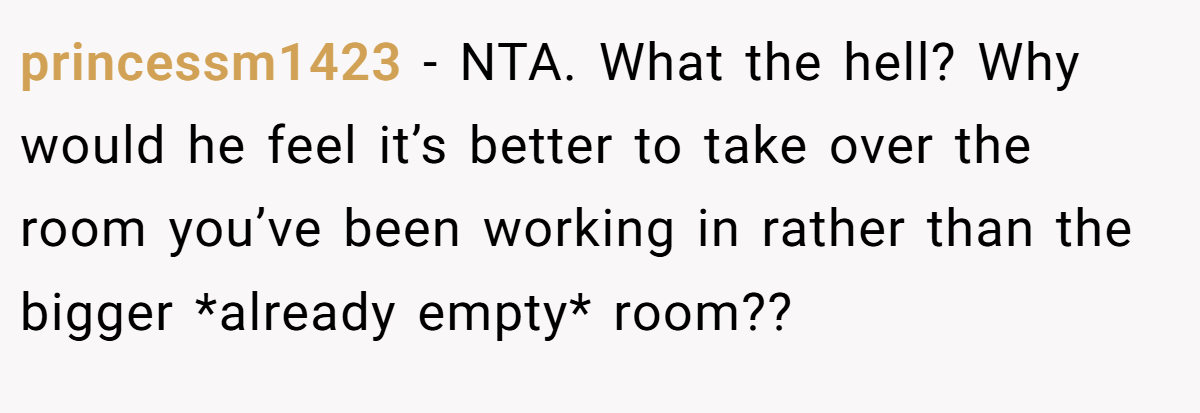 princessm1423 − NTA. What the hell? Why would he feel it’s better to take over the room you’ve been working in rather than the bigger *already empty* room??