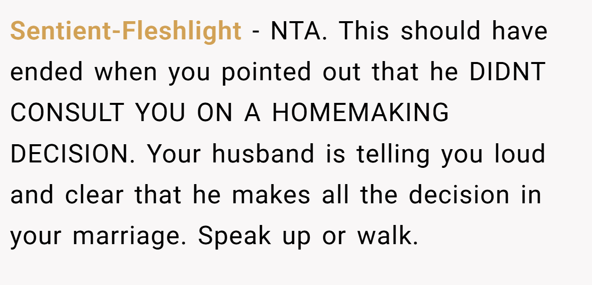 Sentient-Fleshlight − NTA. This should have ended when you pointed out that he DIDNT CONSULT YOU ON A HOMEMAKING DECISION. Your husband is telling you loud and clear that he makes all the decision in your marriage. Speak up or walk.