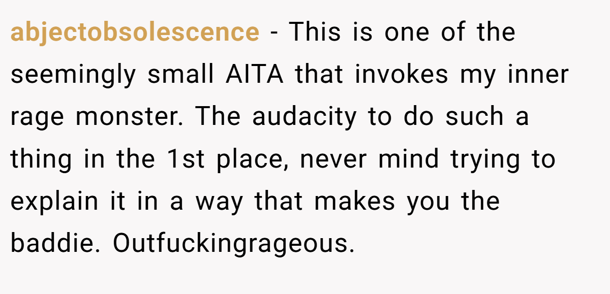 abjectobsolescence − This is one of the seemingly small AITA that invokes my inner rage monster. The audacity to do such a thing in the 1st place, never mind trying to explain it in a way that makes you the baddie. Outfuckingrageous.