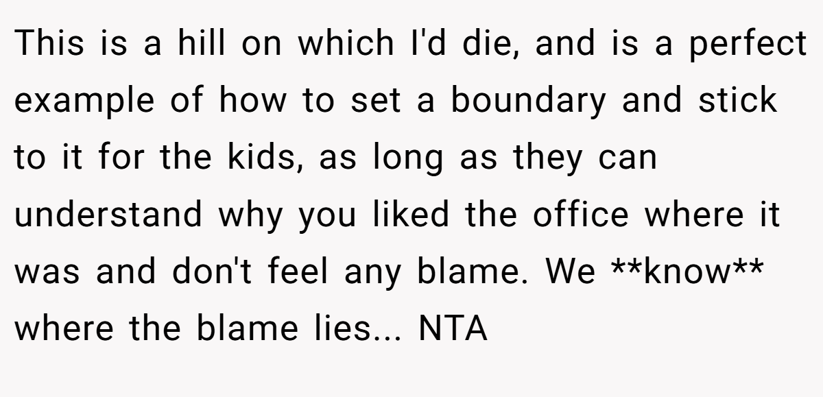 This is a hill on which I'd die, and is a perfect example of how to set a boundary and stick to it for the kids, as long as they can understand why you liked the office where it was and don't feel any blame. We **know** where the blame lies... NTA