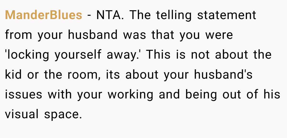 ManderBlues − NTA. The telling statement from your husband was that you were 'locking yourself away.' This is not about the kid or the room, its about your husband's issues with your working and being out of his visual space.