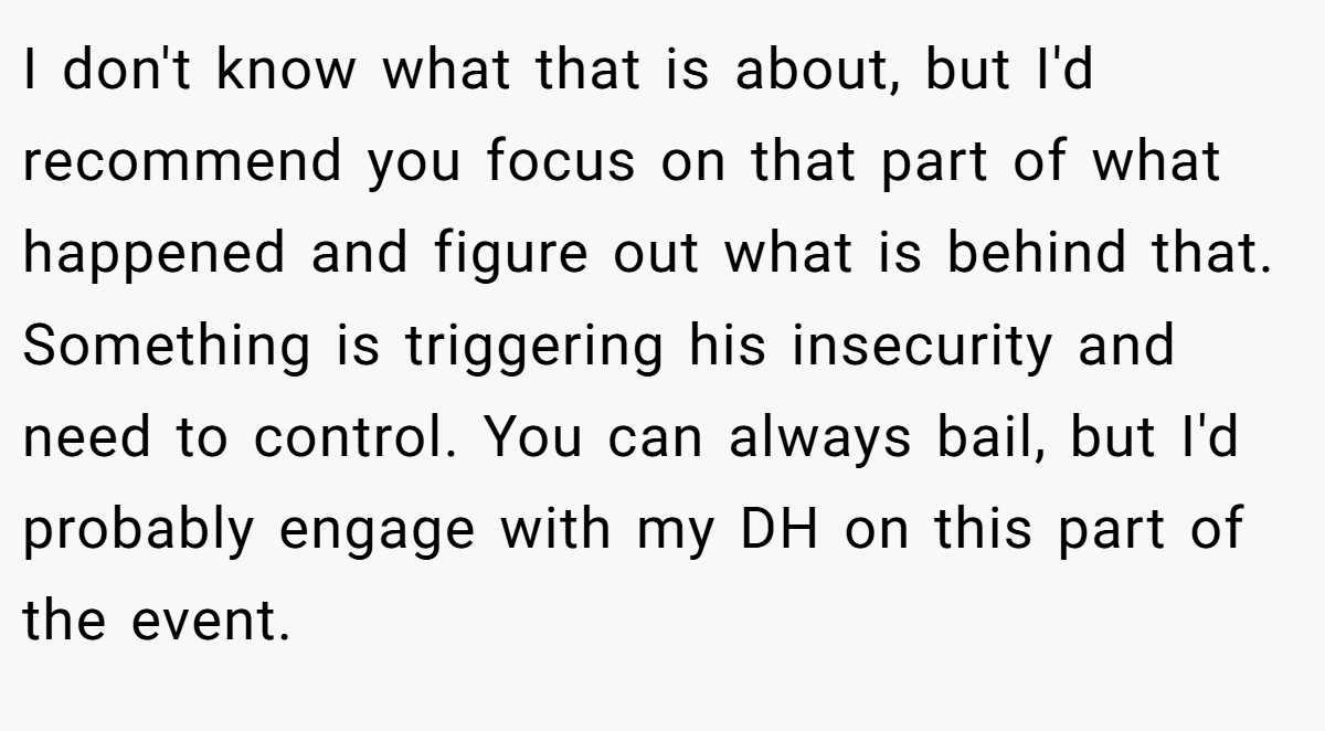 I don't know what that is about, but I'd recommend you focus on that part of what happened and figure out what is behind that. Something is triggering his insecurity and need to control. You can always bail, but I'd probably engage with my DH on this part of the event.