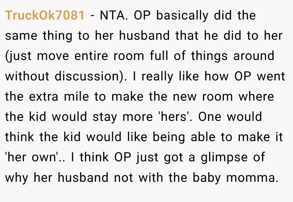 TruckOk7081 − NTA. OP basically did the same thing to her husband that he did to her (just move entire room full of things around without discussion). I really like how OP went the extra mile to make the new room where the kid would stay more 'hers'. One would think the kid would like being able to make it 'her own'.. I think OP just got a glimpse of why her husband not with the baby momma.