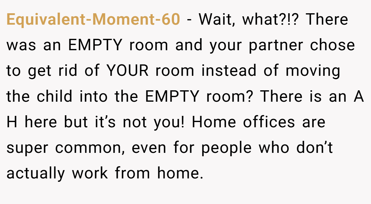 Equivalent-Moment-60 − Wait, what?!? There was an EMPTY room and your partner chose to get rid of YOUR room instead of moving the child into the EMPTY room? There is an A H here but it’s not you! Home offices are super common, even for people who don’t actually work from home.