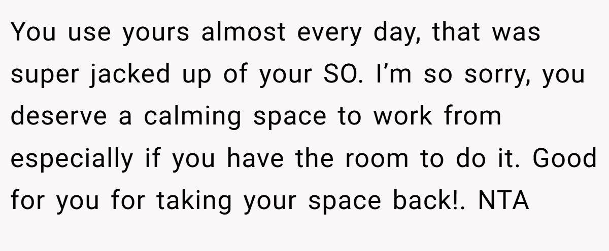 You use yours almost every day, that was super jacked up of your SO. I’m so sorry, you deserve a calming space to work from especially if you have the room to do it. Good for you for taking your space back!. NTA