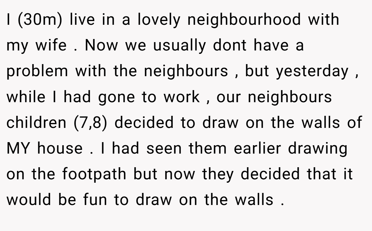 I (30m) live in a lovely neighbourhood with my wife . Now we usually dont have a problem with the neighbours , but yesterday , while I had gone to work , our neighbours children (7,8) decided to draw on the walls of MY house . I had seen them earlier drawing on the footpath but now they decided that it would be fun to draw on the walls .