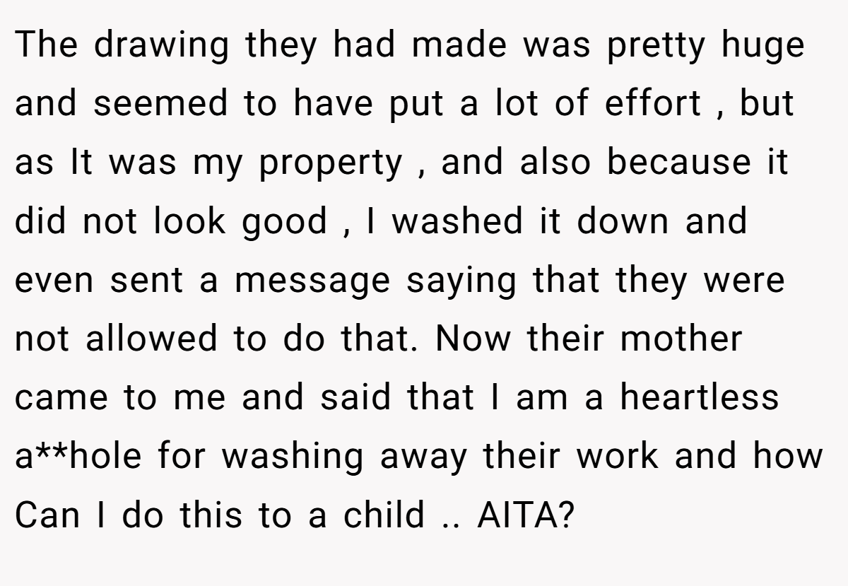 The drawing they had made was pretty huge and seemed to have put a lot of effort , but as It was my property , and also because it did not look good , I washed it down and even sent a message saying that they were not allowed to do that. Now their mother came to me and said that I am a heartless a**hole for washing away their work and how Can I do this to a child .. AITA?