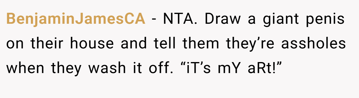 BenjaminJamesCA − NTA. Draw a giant penis on their house and tell them they’re assholes when they wash it off. “iT’s mY aRt!”