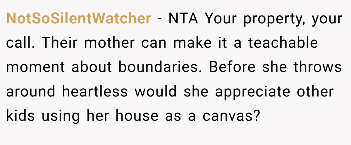 NotSoSilentWatcher − NTA Your property, your call. Their mother can make it a teachable moment about boundaries. Before she throws around heartless would she appreciate other kids using her house as a canvas?