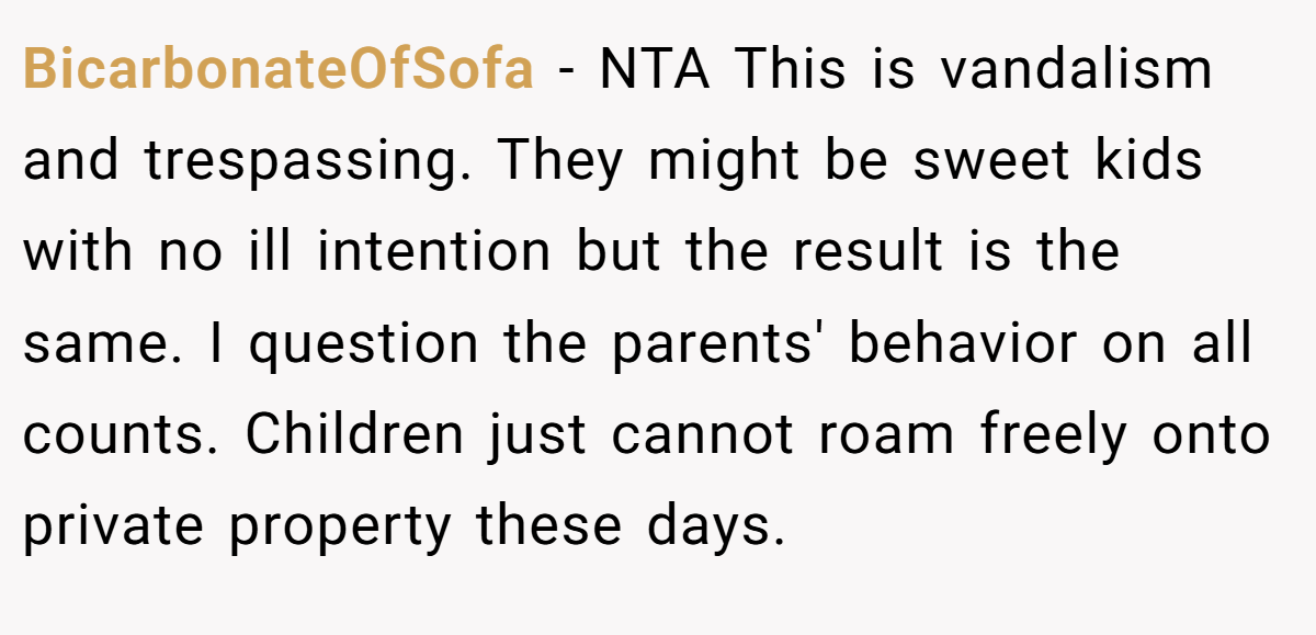 BicarbonateOfSofa − NTA This is vandalism and trespassing. They might be sweet kids with no ill intention but the result is the same. I question the parents' behavior on all counts. Children just cannot roam freely onto private property these days.