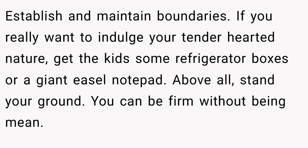 Establish and maintain boundaries. If you really want to indulge your tender hearted nature, get the kids some refrigerator boxes or a giant easel notepad. Above all, stand your ground. You can be firm without being mean.