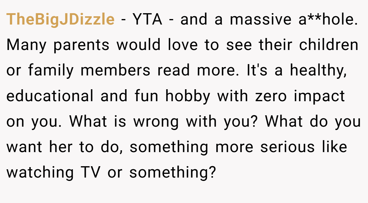 TheBigJDizzle − YTA - and a massive a**hole. Many parents would love to see their children or family members read more. It's a healthy, educational and fun hobby with zero impact on you. What is wrong with you? What do you want her to do, something more serious like watching TV or something?