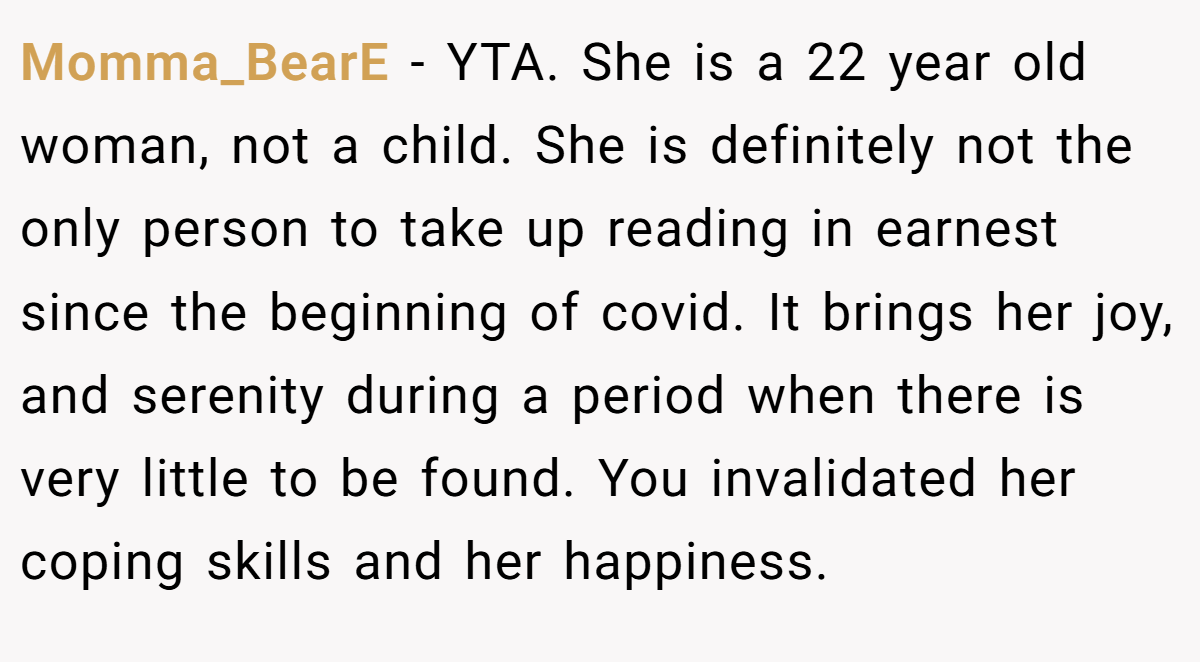 Momma_BearE − YTA. She is a 22 year old woman, not a child. She is definitely not the only person to take up reading in earnest since the beginning of covid. It brings her joy, and serenity during a period when there is very little to be found. You invalidated her coping skills and her happiness.