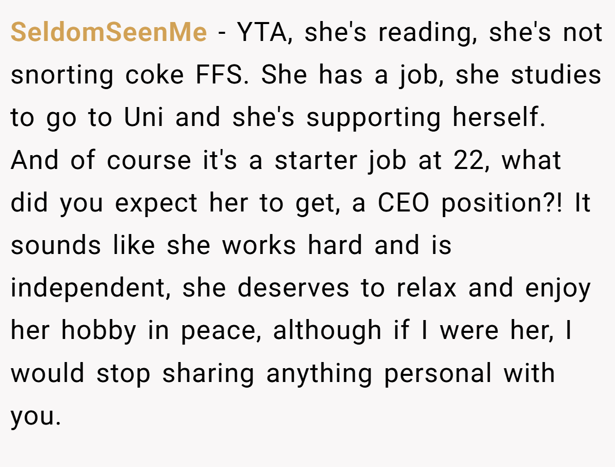 SeldomSeenMe − YTA, she's reading, she's not snorting coke FFS. She has a job, she studies to go to Uni and she's supporting herself. And of course it's a starter job at 22, what did you expect her to get, a CEO position?! It sounds like she works hard and is independent, she deserves to relax and enjoy her hobby in peace, although if I were her, I would stop sharing anything personal with you.