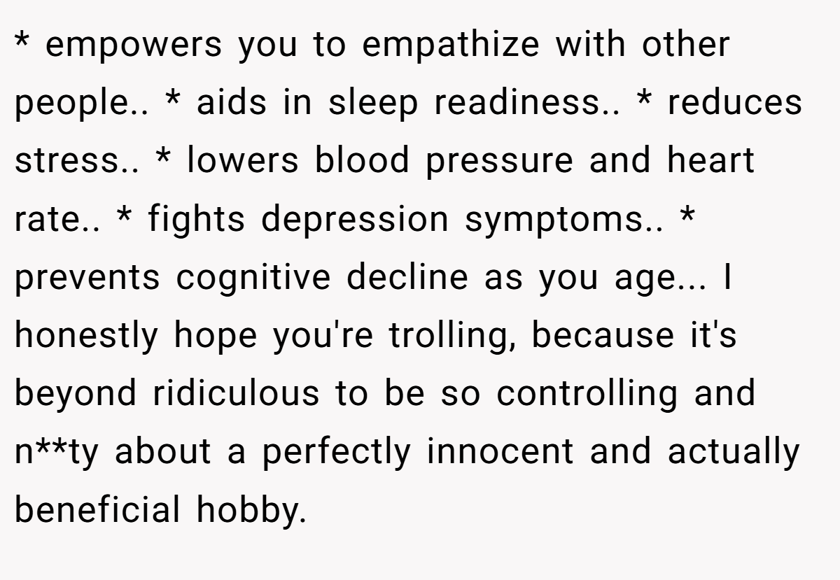 * empowers you to empathize with other people.. * aids in sleep readiness.. * reduces stress.. * lowers blood pressure and heart rate.. * fights depression symptoms.. * prevents cognitive decline as you age... I honestly hope you're trolling, because it's beyond ridiculous to be so controlling and n**ty about a perfectly innocent and actually beneficial hobby.