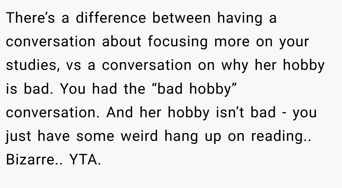 There’s a difference between having a conversation about focusing more on your studies, vs a conversation on why her hobby is bad. You had the “bad hobby” conversation. And her hobby isn’t bad - you just have some weird hang up on reading.. Bizarre.. YTA.