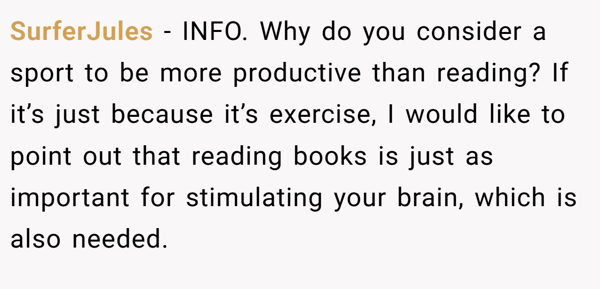 SurferJules − INFO. Why do you consider a sport to be more productive than reading? If it’s just because it’s exercise, I would like to point out that reading books is just as important for stimulating your brain, which is also needed.