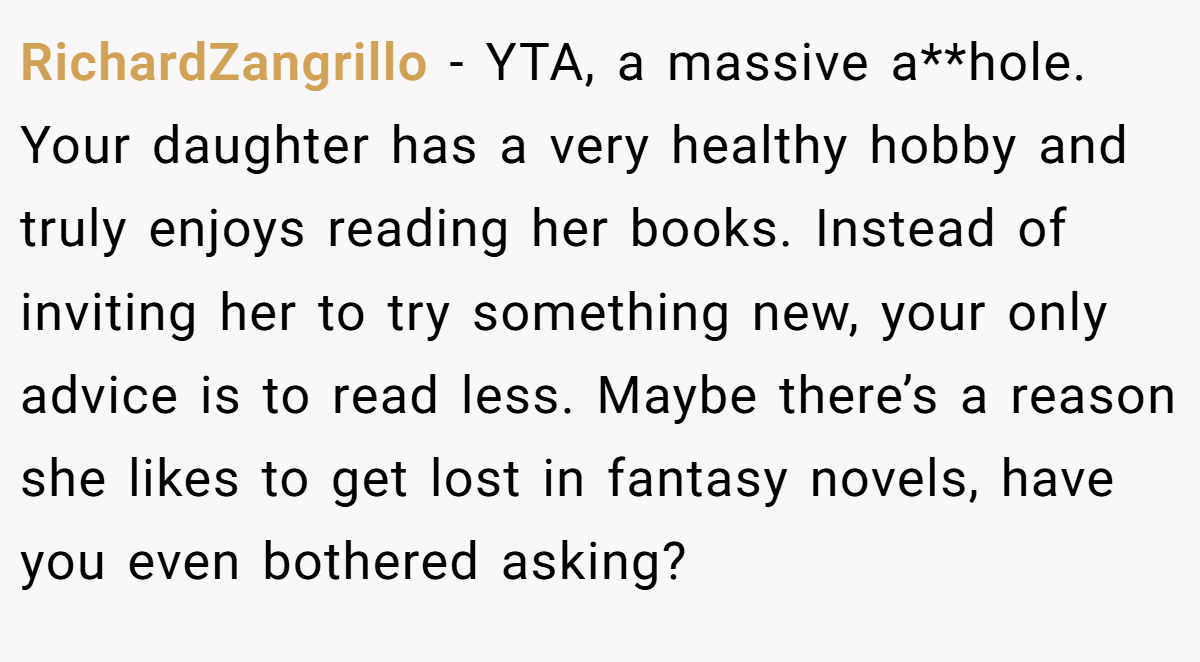 RichardZangrillo − YTA, a massive a**hole. Your daughter has a very healthy hobby and truly enjoys reading her books. Instead of inviting her to try something new, your only advice is to read less. Maybe there’s a reason she likes to get lost in fantasy novels, have you even bothered asking?