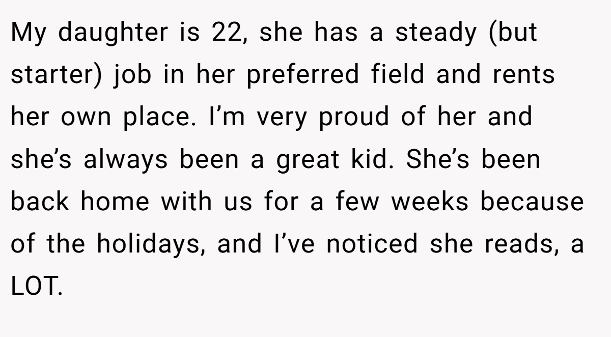 My daughter is 22, she has a steady (but starter) job in her preferred field and rents her own place. I’m very proud of her and she’s always been a great kid. She’s been back home with us for a few weeks because of the holidays, and I’ve noticed she reads, a LOT.