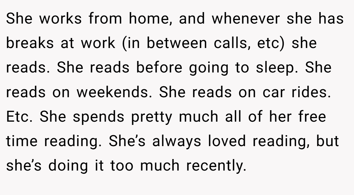 She works from home, and whenever she has breaks at work (in between calls, etc) she reads. She reads before going to sleep. She reads on weekends. She reads on car rides. Etc. She spends pretty much all of her free time reading. She’s always loved reading, but she’s doing it too much recently.