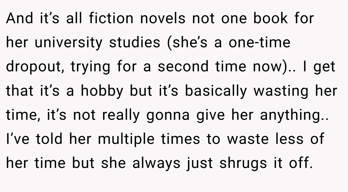 And it’s all fiction novels not one book for her university studies (she’s a one-time dropout, trying for a second time now).. I get that it’s a hobby but it’s basically wasting her time, it’s not really gonna give her anything.. I’ve told her multiple times to waste less of her time but she always just shrugs it off.