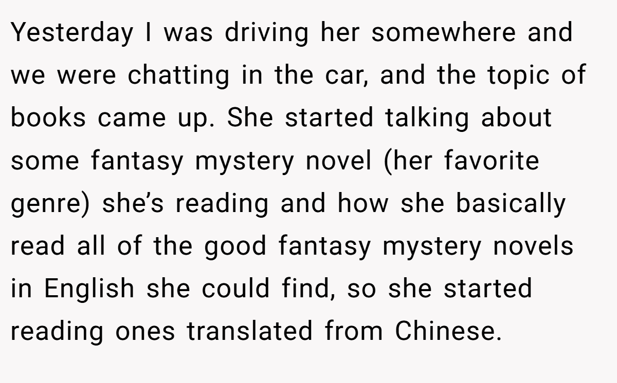 Yesterday I was driving her somewhere and we were chatting in the car, and the topic of books came up. She started talking about some fantasy mystery novel (her favorite genre) she’s reading and how she basically read all of the good fantasy mystery novels in English she could find, so she started reading ones translated from Chinese.