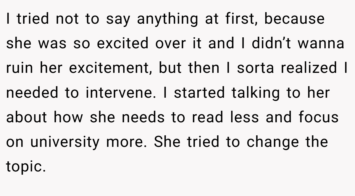 I tried not to say anything at first, because she was so excited over it and I didn’t wanna ruin her excitement, but then I sorta realized I needed to intervene. I started talking to her about how she needs to read less and focus on university more. She tried to change the topic.