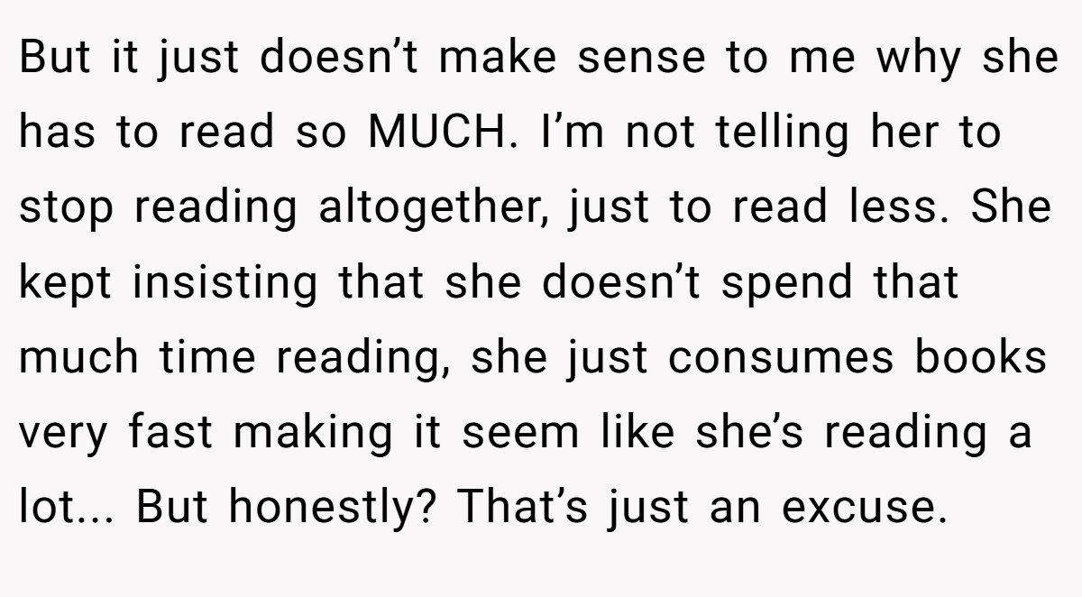 But it just doesn’t make sense to me why she has to read so MUCH. I’m not telling her to stop reading altogether, just to read less. She kept insisting that she doesn’t spend that much time reading, she just consumes books very fast making it seem like she’s reading a lot... But honestly? That’s just an excuse.