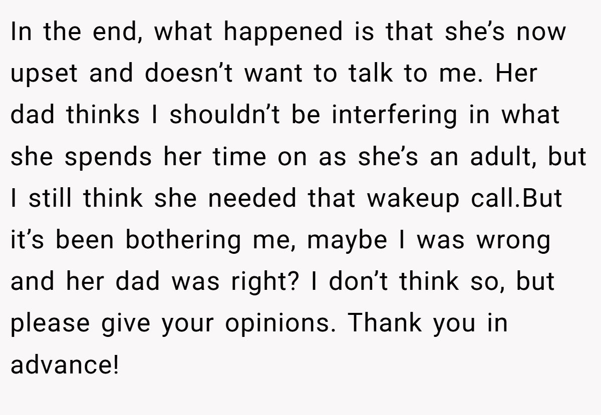 In the end, what happened is that she’s now upset and doesn’t want to talk to me. Her dad thinks I shouldn’t be interfering in what she spends her time on as she’s an adult, but I still think she needed that wakeup call.But it’s been bothering me, maybe I was wrong and her dad was right? I don’t think so, but please give your opinions. Thank you in advance!