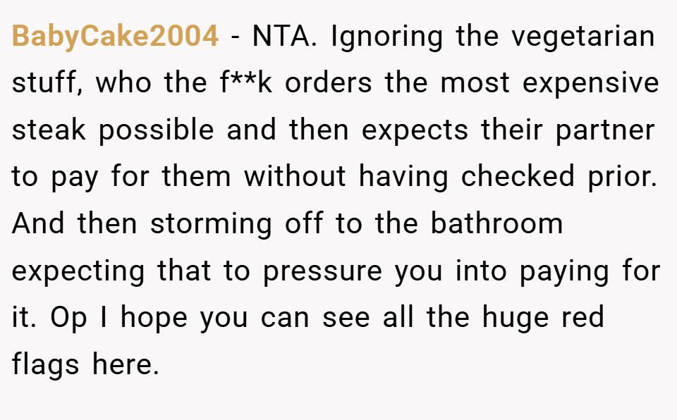 BabyCake2004 − NTA. Ignoring the vegetarian stuff, who the f**k orders the most expensive steak possible and then expects their partner to pay for them without having checked prior. And then storming off to the bathroom expecting that to pressure you into paying for it. Op I hope you can see all the huge red flags here.