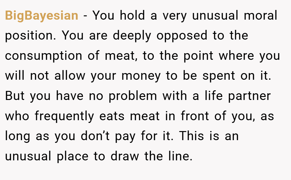 BigBayesian − You hold a very unusual moral position. You are deeply opposed to the consumption of meat, to the point where you will not allow your money to be spent on it. But you have no problem with a life partner who frequently eats meat in front of you, as long as you don’t pay for it. This is an unusual place to draw the line.