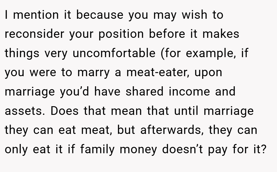 I mention it because you may wish to reconsider your position before it makes things very uncomfortable (for example, if you were to marry a meat-eater, upon marriage you’d have shared income and assets. Does that mean that until marriage they can eat meat, but afterwards, they can only eat it if family money doesn’t pay for it?