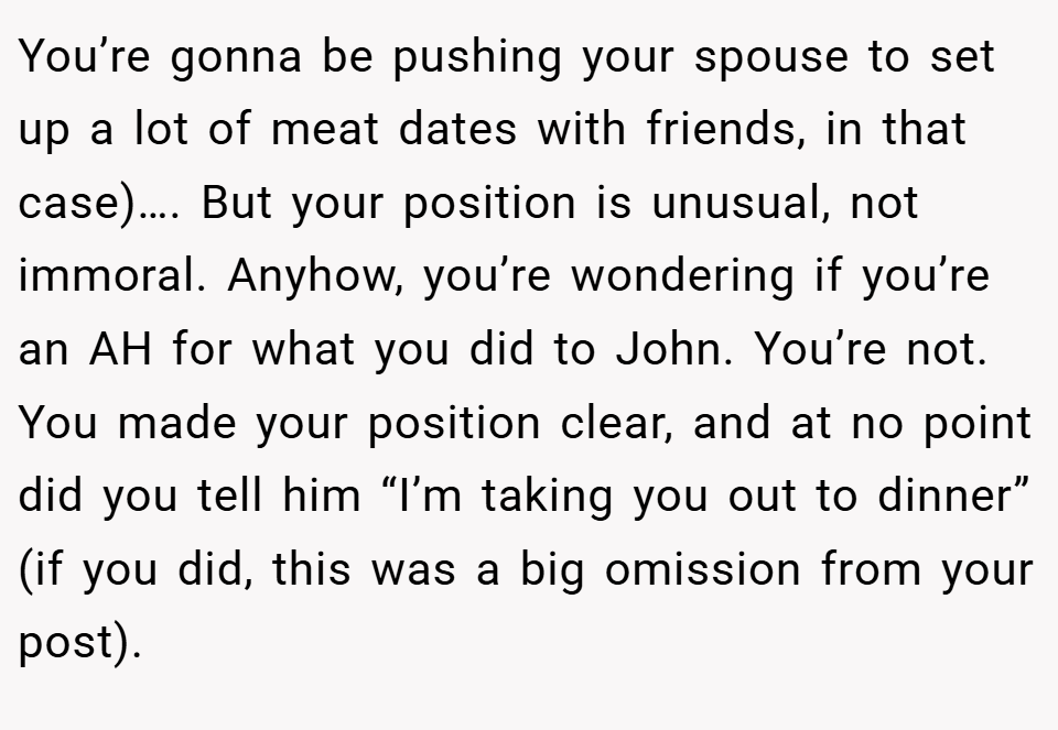 You’re gonna be pushing your spouse to set up a lot of meat dates with friends, in that case)…. But your position is unusual, not immoral. Anyhow, you’re wondering if you’re an AH for what you did to John. You’re not. You made your position clear, and at no point did you tell him “I’m taking you out to dinner” (if you did, this was a big omission from your post).