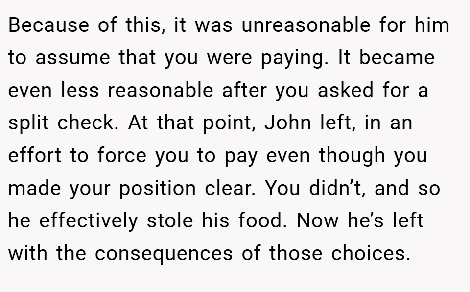 Because of this, it was unreasonable for him to assume that you were paying. It became even less reasonable after you asked for a split check. At that point, John left, in an effort to force you to pay even though you made your position clear. You didn’t, and so he effectively stole his food. Now he’s left with the consequences of those choices.