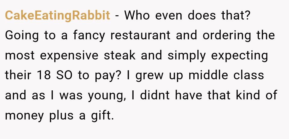 CakeEatingRabbit − Who even does that? Going to a fancy restaurant and ordering the most expensive steak and simply expecting their 18 SO to pay? I grew up middle class and as I was young, I didnt have that kind of money plus a gift.