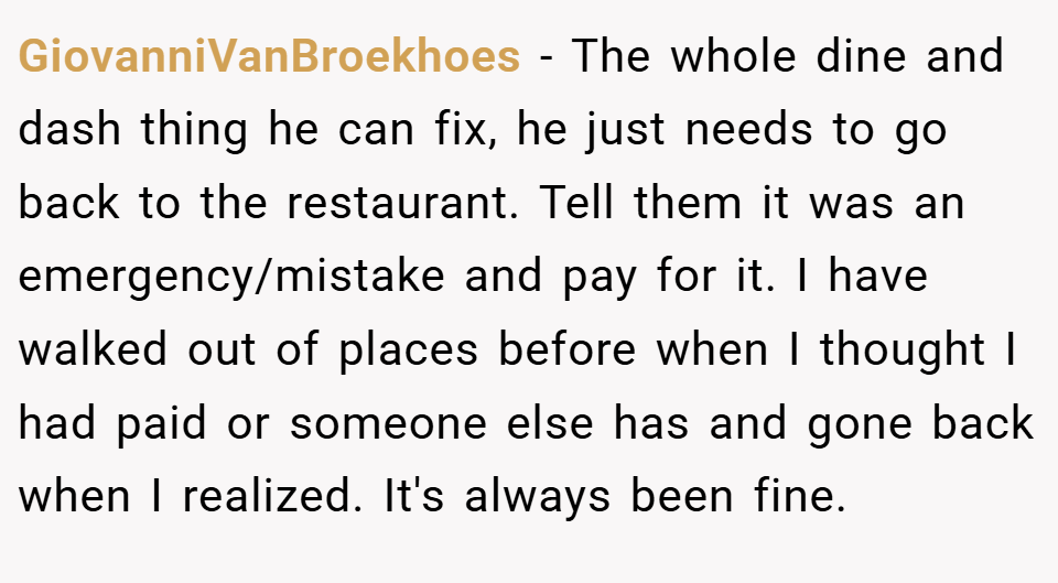GiovanniVanBroekhoes − The whole dine and dash thing he can fix, he just needs to go back to the restaurant. Tell them it was an emergency/mistake and pay for it. I have walked out of places before when I thought I had paid or someone else has and gone back when I realized. It's always been fine.