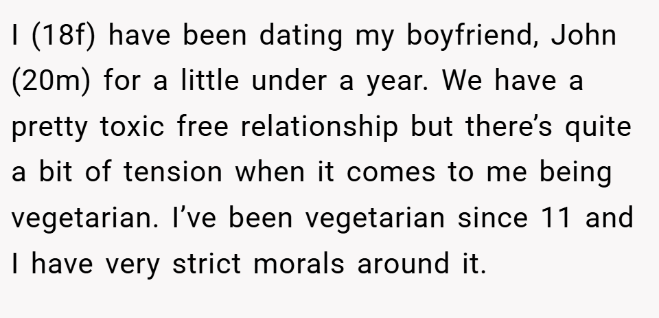 I (18f) have been dating my boyfriend, John (20m) for a little under a year. We have a pretty toxic free relationship but there’s quite a bit of tension when it comes to me being vegetarian. I’ve been vegetarian since 11 and I have very strict morals around it.
