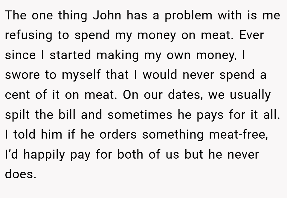 The one thing John has a problem with is me refusing to spend my money on meat. Ever since I started making my own money, I swore to myself that I would never spend a cent of it on meat. On our dates, we usually spilt the bill and sometimes he pays for it all. I told him if he orders something meat-free, I’d happily pay for both of us but he never does.