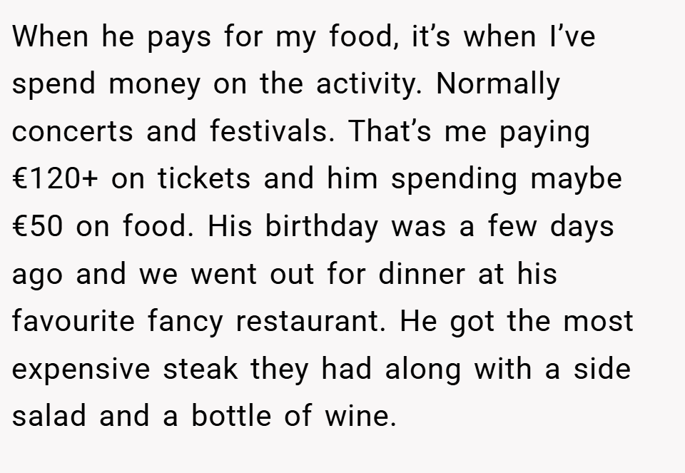 When he pays for my food, it’s when I’ve spend money on the activity. Normally concerts and festivals. That’s me paying €120+ on tickets and him spending maybe €50 on food. His birthday was a few days ago and we went out for dinner at his favourite fancy restaurant. He got the most expensive steak they had along with a side salad and a bottle of wine.