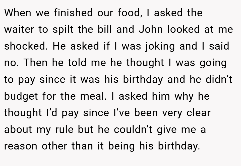 When we finished our food, I asked the waiter to spilt the bill and John looked at me shocked. He asked if I was joking and I said no. Then he told me he thought I was going to pay since it was his birthday and he didn’t budget for the meal. I asked him why he thought I’d pay since I’ve been very clear about my rule but he couldn’t give me a reason other than it being his birthday.
