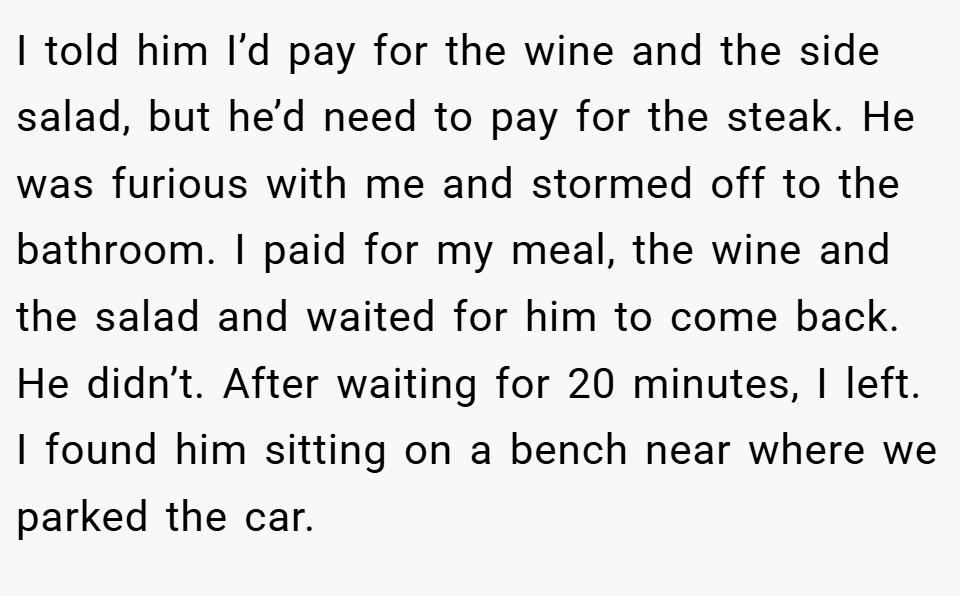 I told him I’d pay for the wine and the side salad, but he’d need to pay for the steak. He was furious with me and stormed off to the bathroom. I paid for my meal, the wine and the salad and waited for him to come back. He didn’t. After waiting for 20 minutes, I left. I found him sitting on a bench near where we parked the car.