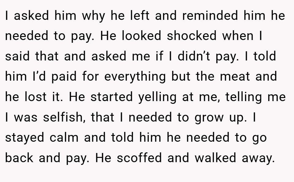 I asked him why he left and reminded him he needed to pay. He looked shocked when I said that and asked me if I didn’t pay. I told him I’d paid for everything but the meat and he lost it. He started yelling at me, telling me I was selfish, that I needed to grow up. I stayed calm and told him he needed to go back and pay. He scoffed and walked away.
